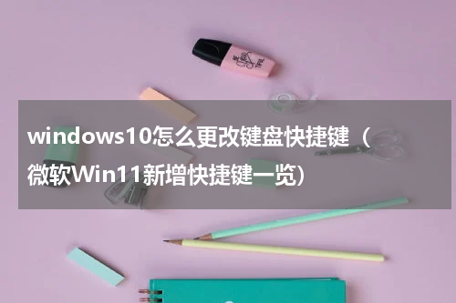 windows10怎么更改键盘快捷键（微软Win11新增快捷键一览）