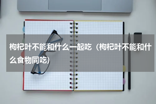 枸杞叶不能和什么一起吃（枸杞叶不能和什么食物同吃）