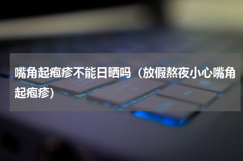 嘴角起疱疹不能日晒吗（放假熬夜小心嘴角起疱疹）