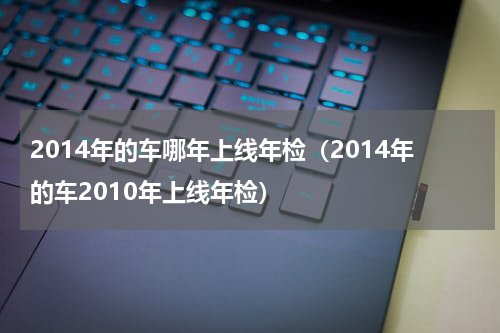 2014年的车哪年上线年检（2014年的车2010年上线年检）