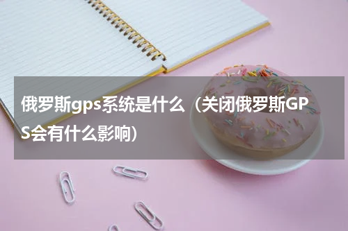 俄罗斯gps系统是什么（关闭俄罗斯GPS会有什么影响）