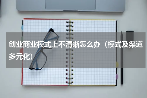 创业商业模式上不清晰怎么办（模式及渠道多元化）