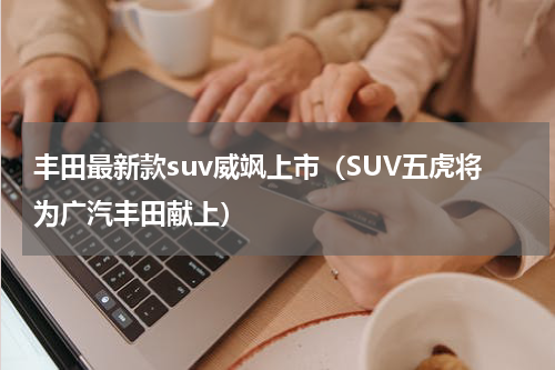 丰田最新款suv威飒上市（SUV五虎将为广汽丰田献上）