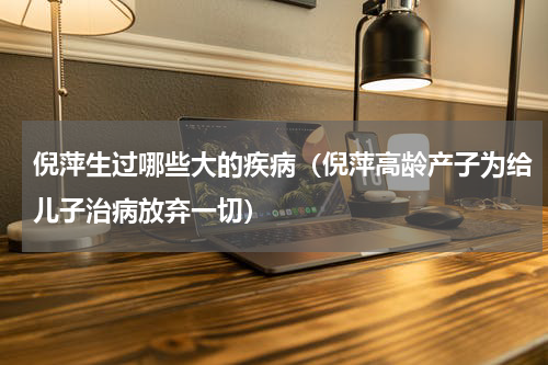 倪萍生过哪些大的疾病（倪萍高龄产子为给儿子治病放弃一切）