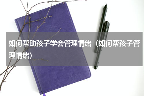 如何帮助孩子学会管理情绪（如何帮孩子管理情绪）