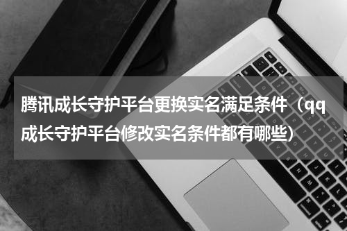 腾讯成长守护平台更换实名满足条件（qq成长守护平台修改实名条件都有哪些）