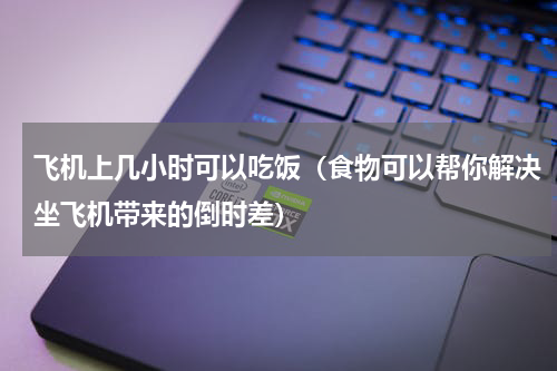 飞机上几小时可以吃饭（食物可以帮你解决坐飞机带来的倒时差）