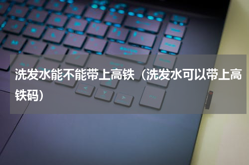 洗发水能不能带上高铁（洗发水可以带上高铁码）