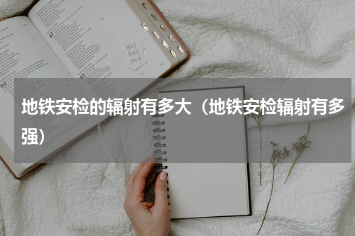 地铁安检的辐射有多大（地铁安检辐射有多强）