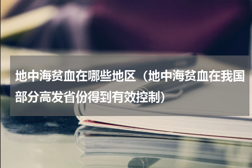地中海贫血在哪些地区（地中海贫血在我国部分高发省份得到有效控制）