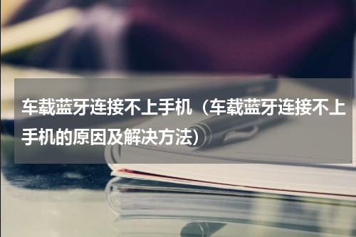 车载蓝牙连接不上手机（车载蓝牙连接不上手机的原因及解决方法）