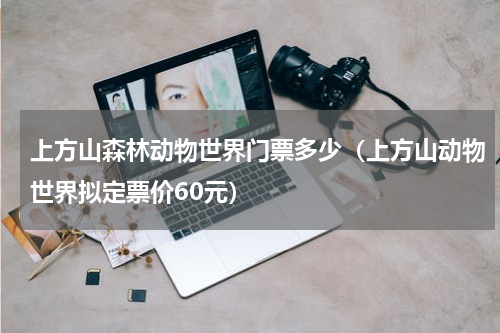 上方山森林动物世界门票多少（上方山动物世界拟定票价60元）