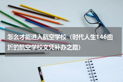 怎么才能进入航空学校（时代人生146曲折的航空学校文凭补办之路）