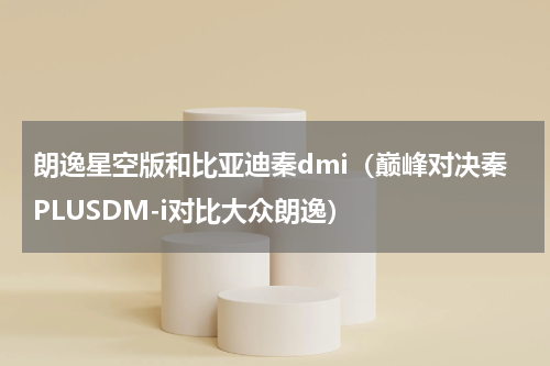 朗逸星空版和比亚迪秦dmi（巅峰对决秦PLUSDM-i对比大众朗逸）