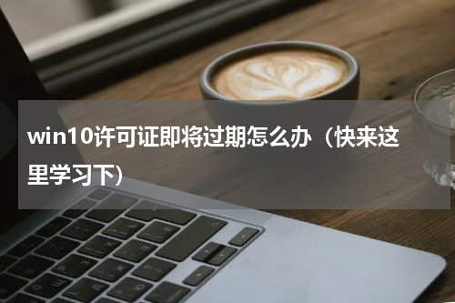 win10许可证即将过期怎么办（快来这里学习下）
