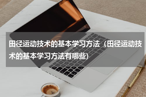 田径运动技术的基本学习方法（田径运动技术的基本学习方法有哪些）