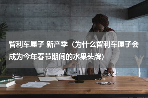 智利车厘子 新产季（为什么智利车厘子会成为今年春节期间的水果头牌）