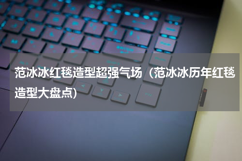 范冰冰红毯造型超强气场（范冰冰历年红毯造型大盘点）