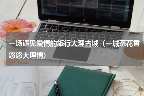 一场遇见爱情的旅行大理古城（一城茶花香悠悠大理情）