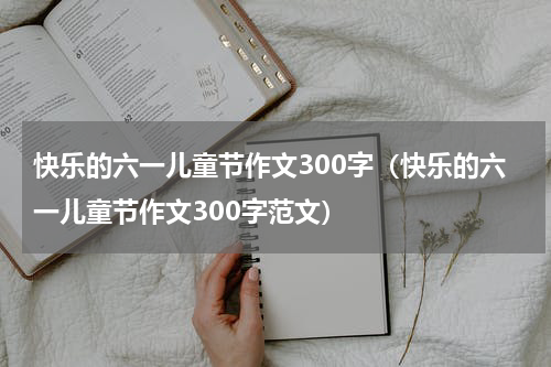 快乐的六一儿童节作文300字（快乐的六一儿童节作文300字范文）