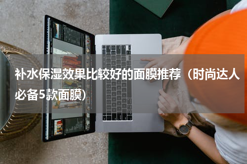 补水保湿效果比较好的面膜推荐（时尚达人必备5款面膜）