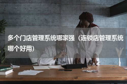 多个门店管理系统哪家强（连锁店管理系统哪个好用）
