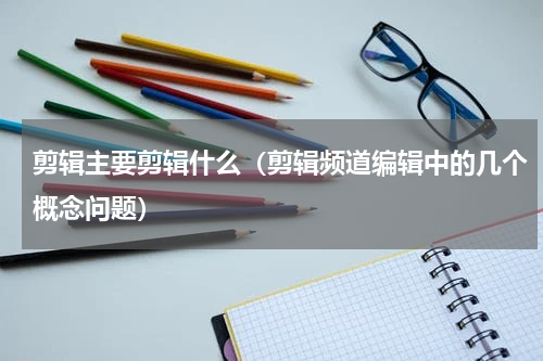 剪辑主要剪辑什么（剪辑频道编辑中的几个概念问题）