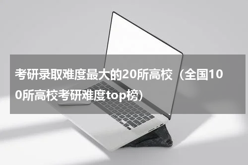 考研录取难度最大的20所高校（全国100所高校考研难度top榜）