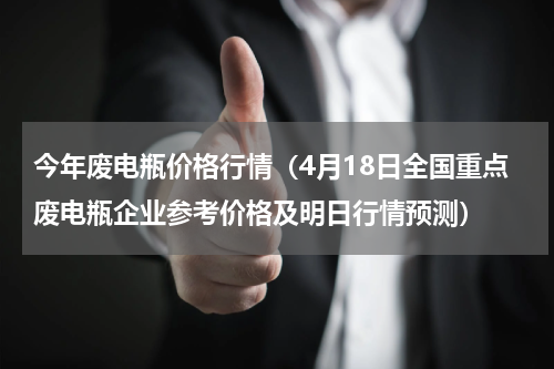 今年废电瓶价格行情（4月18日全国重点废电瓶企业参考价格及明日行情预测）