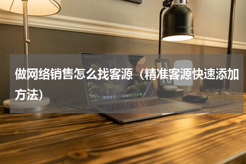 做网络销售怎么找客源（精准客源快速添加方法）