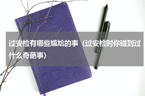 过安检有哪些尴尬的事（过安检时你碰到过什么奇葩事）