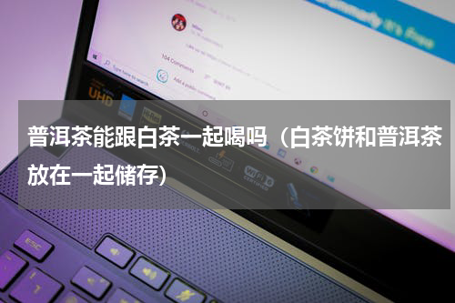 普洱茶能跟白茶一起喝吗（白茶饼和普洱茶放在一起储存）