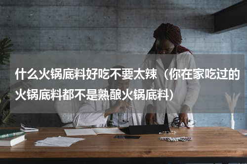 什么火锅底料好吃不要太辣（你在家吃过的火锅底料都不是熟酿火锅底料）