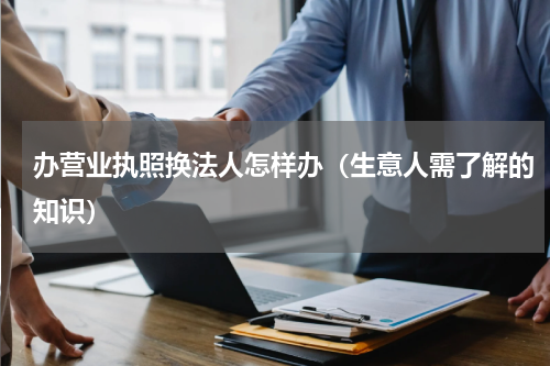 办营业执照换法人怎样办（生意人需了解的知识）