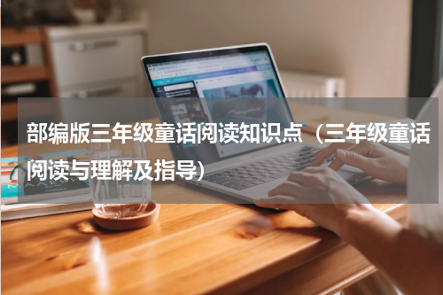 部编版三年级童话阅读知识点（三年级童话阅读与理解及指导）