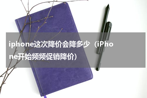 iphone这次降价会降多少（iPhone开始频频促销降价）