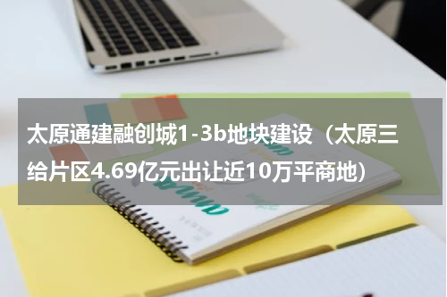太原通建融创城1-3b地块建设（太原三给片区4.69亿元出让近10万平商地）