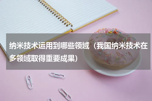 纳米技术运用到哪些领域（我国纳米技术在多领域取得重要成果）