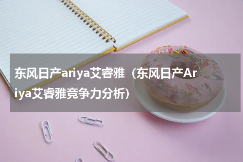 东风日产ariya艾睿雅（东风日产Ariya艾睿雅竞争力分析）