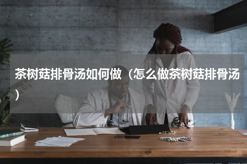 茶树菇排骨汤如何做（怎么做茶树菇排骨汤）