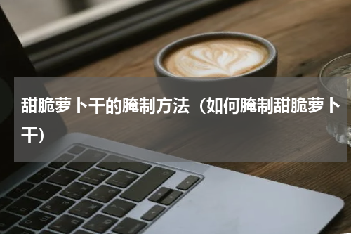 甜脆萝卜干的腌制方法（如何腌制甜脆萝卜干）