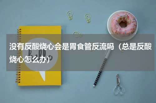 没有反酸烧心会是胃食管反流吗（总是反酸烧心怎么办）