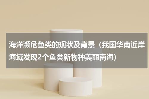 海洋濒危鱼类的现状及背景（我国华南近岸海域发现2个鱼类新物种美丽南海）