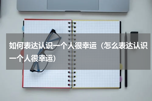 如何表达认识一个人很幸运（怎么表达认识一个人很幸运）