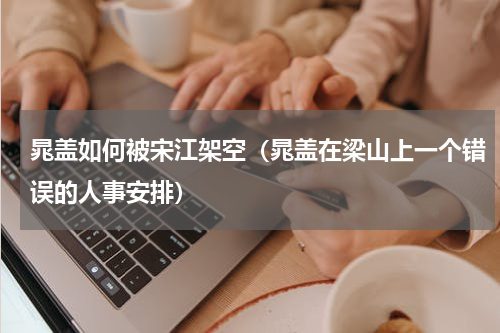 晁盖如何被宋江架空（晁盖在梁山上一个错误的人事安排）