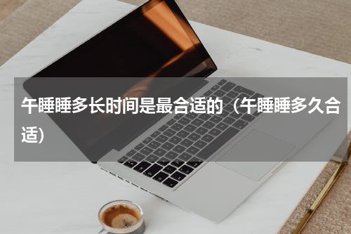 午睡睡多长时间是最合适的（午睡睡多久合适）