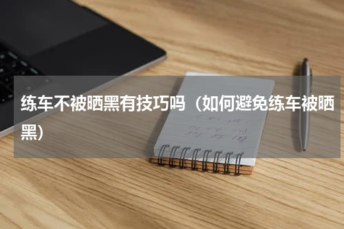 练车不被晒黑有技巧吗（如何避免练车被晒黑）