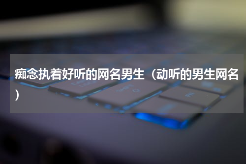 痴念执着好听的网名男生（动听的男生网名）