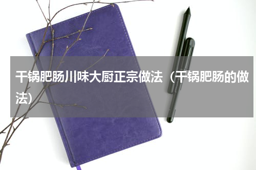 干锅肥肠川味大厨正宗做法（干锅肥肠的做法）