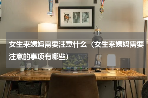 女生来姨妈需要注意什么（女生来姨妈需要注意的事项有哪些）
